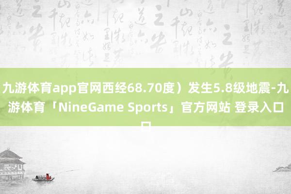 九游体育app官网西经68.70度）发生5.8级地震-九游体育「NineGame Sports」官方网站 登录入口