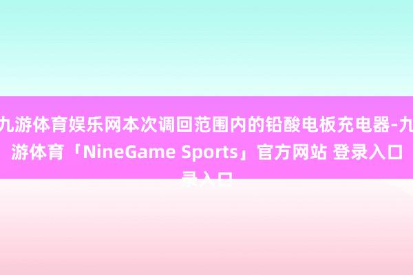 九游体育娱乐网　　本次调回范围内的铅酸电板充电器-九游体育「NineGame Sports」官方网站 登录入口