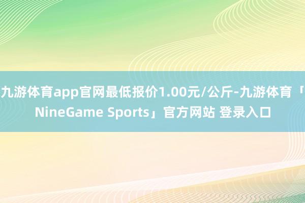 九游体育app官网最低报价1.00元/公斤-九游体育「NineGame Sports」官方网站 登录入口