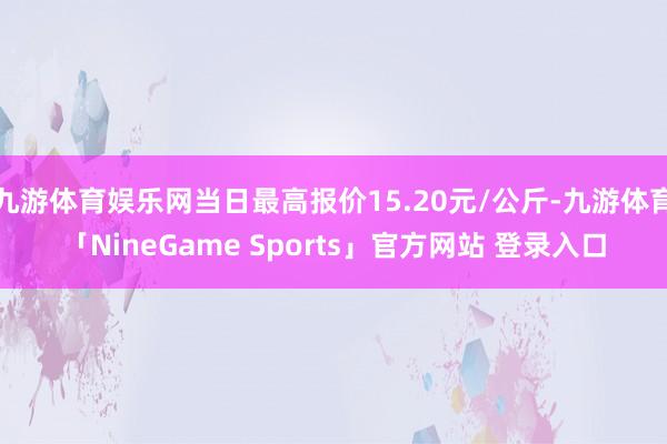 九游体育娱乐网当日最高报价15.20元/公斤-九游体育「NineGame Sports」官方网站 登录入口