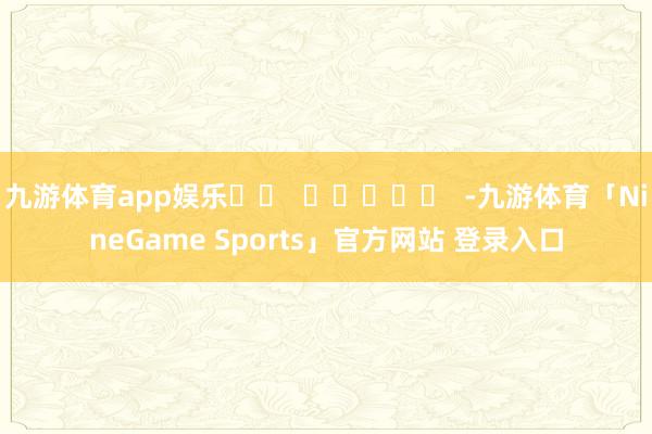 九游体育app娱乐		  					  -九游体育「NineGame Sports」官方网站 登录入口