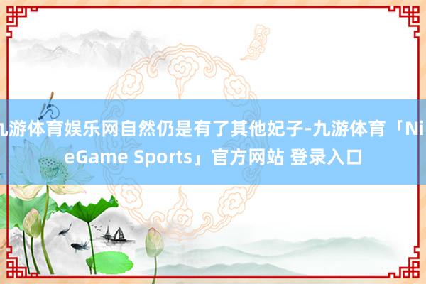 九游体育娱乐网自然仍是有了其他妃子-九游体育「NineGame Sports」官方网站 登录入口