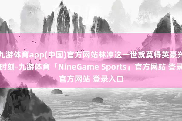 九游体育app(中国)官方网站林冲这一世就莫得英豪兴盛的时刻-九游体育「NineGame Sports」官方网站 登录入口