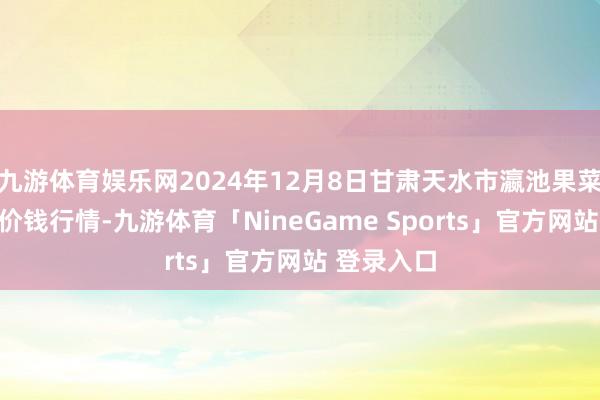 九游体育娱乐网2024年12月8日甘肃天水市瀛池果菜批发阛阓价钱行情-九游体育「NineGame Sports」官方网站 登录入口
