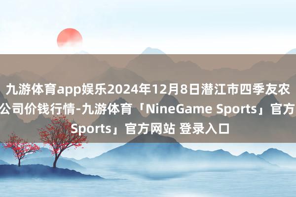 九游体育app娱乐2024年12月8日潜江市四季友农居品商场有限公司价钱行情-九游体育「NineGame Sports」官方网站 登录入口