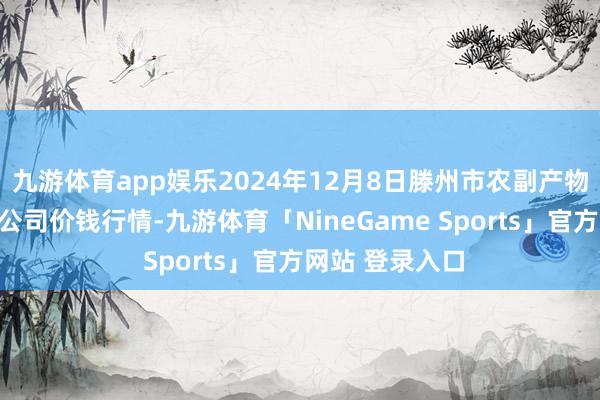 九游体育app娱乐2024年12月8日滕州市农副产物物流中心有限公司价钱行情-九游体育「NineGame Sports」官方网站 登录入口