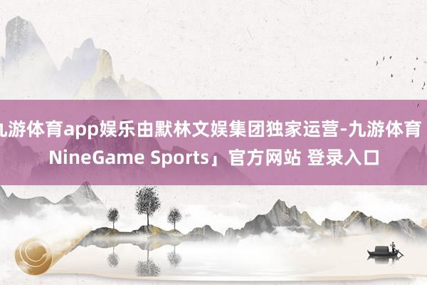 九游体育app娱乐由默林文娱集团独家运营-九游体育「NineGame Sports」官方网站 登录入口