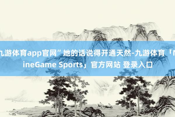 九游体育app官网”她的话说得开通天然-九游体育「NineGame Sports」官方网站 登录入口