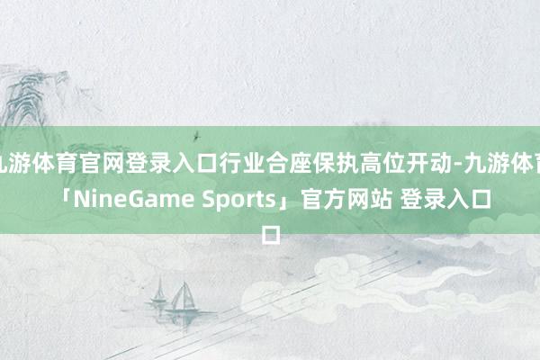 九游体育官网登录入口行业合座保执高位开动-九游体育「NineGame Sports」官方网站 登录入口