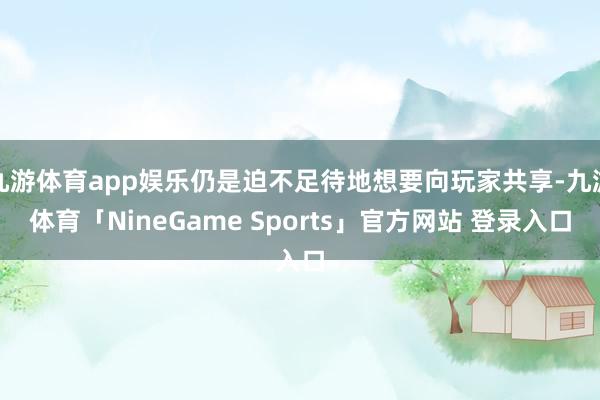 九游体育app娱乐仍是迫不足待地想要向玩家共享-九游体育「NineGame Sports」官方网站 登录入口
