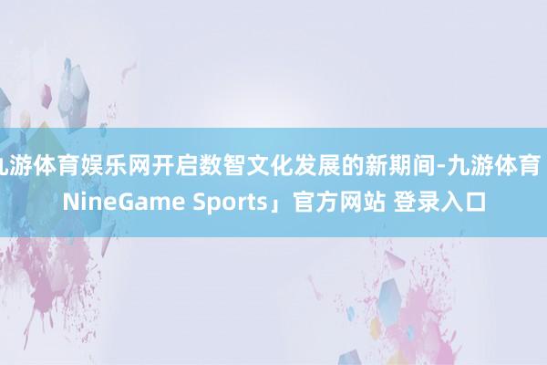 九游体育娱乐网开启数智文化发展的新期间-九游体育「NineGame Sports」官方网站 登录入口