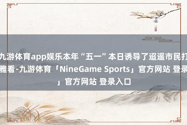 九游体育app娱乐本年“五一”本日诱导了迢遥市民打卡不雅看-九游体育「NineGame Sports」官方网站 登录入口