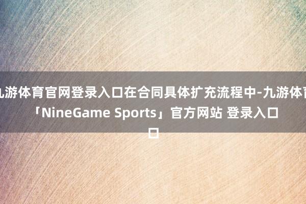 九游体育官网登录入口在合同具体扩充流程中-九游体育「NineGame Sports」官方网站 登录入口