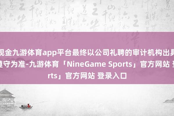 现金九游体育app平台最终以公司礼聘的审计机构出具的审计遵守为准-九游体育「NineGame Sports」官方网站 登录入口