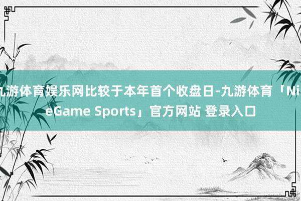 九游体育娱乐网比较于本年首个收盘日-九游体育「NineGame Sports」官方网站 登录入口