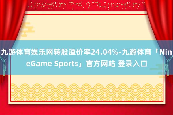 九游体育娱乐网转股溢价率24.04%-九游体育「NineGame Sports」官方网站 登录入口