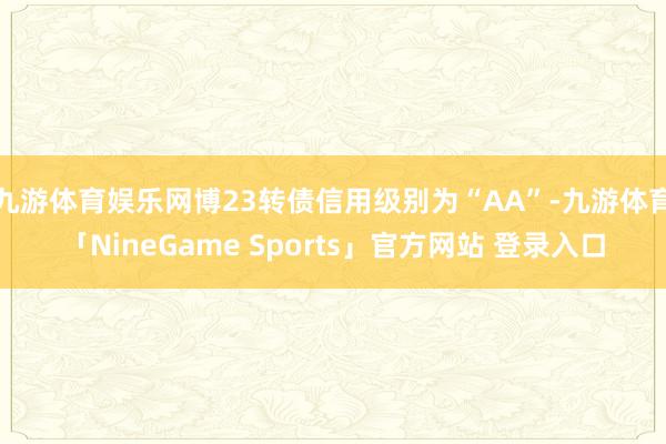 九游体育娱乐网博23转债信用级别为“AA”-九游体育「NineGame Sports」官方网站 登录入口