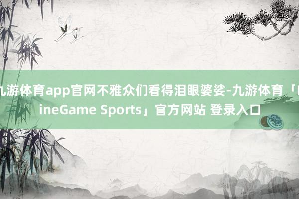 九游体育app官网不雅众们看得泪眼婆娑-九游体育「NineGame Sports」官方网站 登录入口