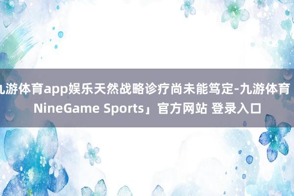 九游体育app娱乐天然战略诊疗尚未能笃定-九游体育「NineGame Sports」官方网站 登录入口