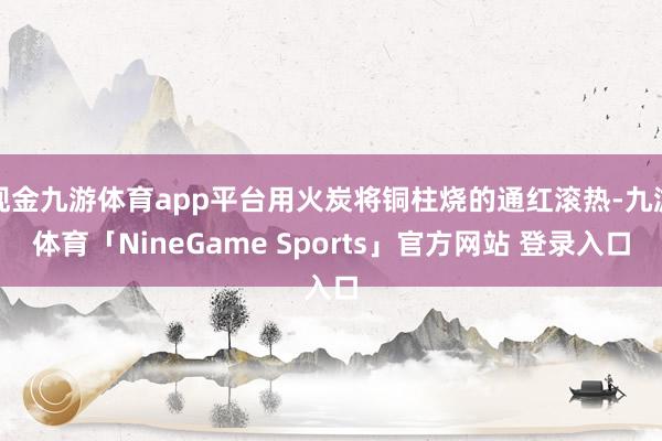现金九游体育app平台用火炭将铜柱烧的通红滚热-九游体育「NineGame Sports」官方网站 登录入口
