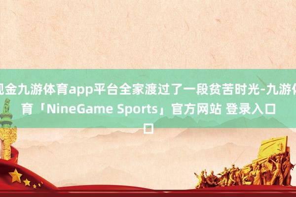 现金九游体育app平台全家渡过了一段贫苦时光-九游体育「NineGame Sports」官方网站 登录入口