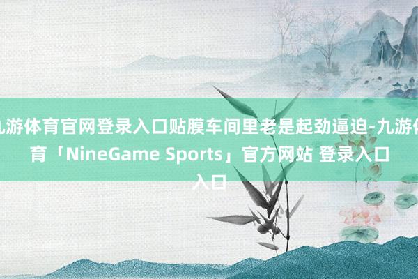九游体育官网登录入口贴膜车间里老是起劲逼迫-九游体育「NineGame Sports」官方网站 登录入口