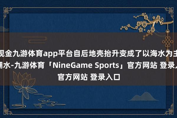 现金九游体育app平台自后地壳抬升变成了以海水为主的湖水-九游体育「NineGame Sports」官方网站 登录入口