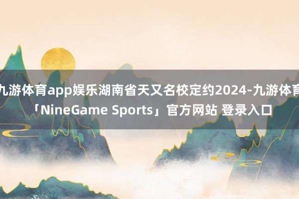 九游体育app娱乐湖南省天又名校定约2024-九游体育「NineGame Sports」官方网站 登录入口