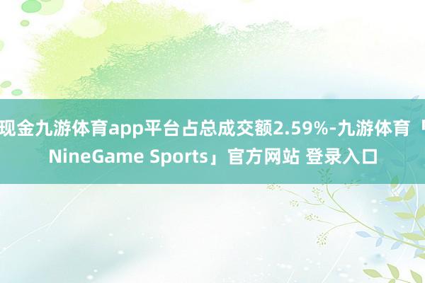 现金九游体育app平台占总成交额2.59%-九游体育「NineGame Sports」官方网站 登录入口