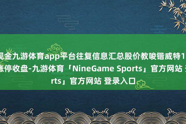 现金九游体育app平台往复信息汇总股价教唆锴威特12月20日涨停收盘-九游体育「NineGame Sports」官方网站 登录入口