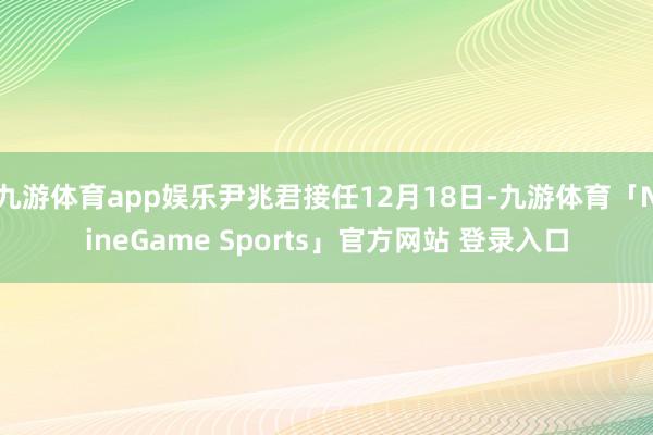 九游体育app娱乐尹兆君接任12月18日-九游体育「NineGame Sports」官方网站 登录入口