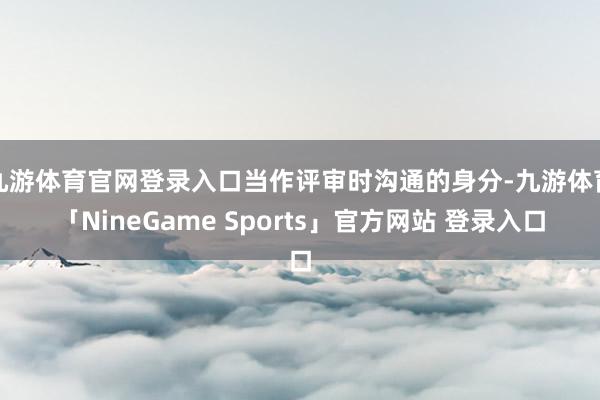 九游体育官网登录入口当作评审时沟通的身分-九游体育「NineGame Sports」官方网站 登录入口
