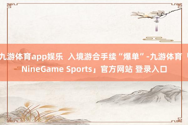 九游体育app娱乐  入境游合手续“爆单”-九游体育「NineGame Sports」官方网站 登录入口
