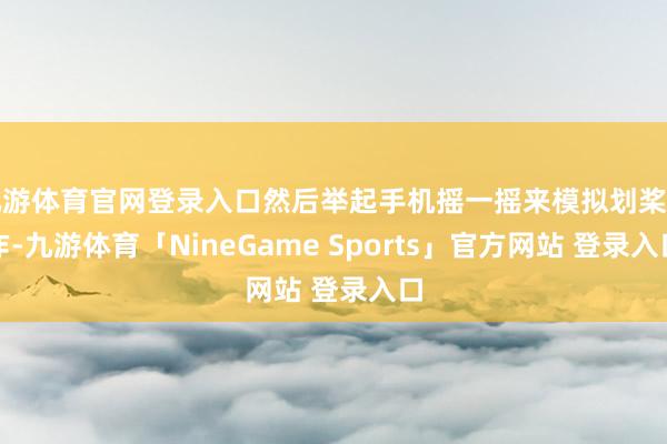 九游体育官网登录入口然后举起手机摇一摇来模拟划桨动作-九游体育「NineGame Sports」官方网站 登录入口