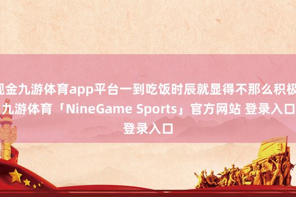 现金九游体育app平台一到吃饭时辰就显得不那么积极-九游体育「NineGame Sports」官方网站 登录入口