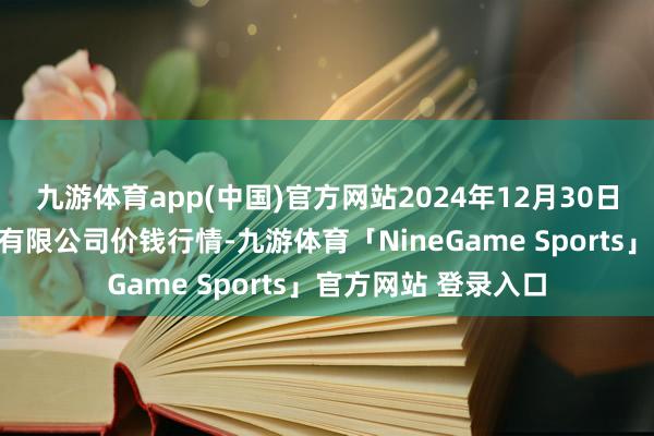 九游体育app(中国)官方网站2024年12月30日两湖绿谷物流股份有限公司价钱行情-九游体育「NineGame Sports」官方网站 登录入口