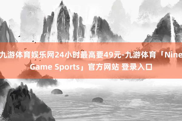 九游体育娱乐网24小时最高要49元-九游体育「NineGame Sports」官方网站 登录入口