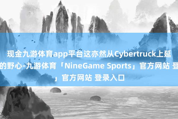 现金九游体育app平台这亦然从Cybertruck上延续下来的野心-九游体育「NineGame Sports」官方网站 登录入口