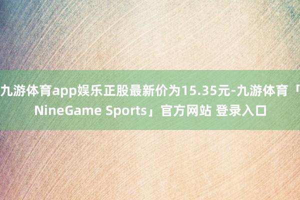 九游体育app娱乐正股最新价为15.35元-九游体育「NineGame Sports」官方网站 登录入口