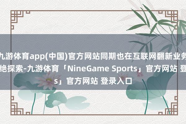 九游体育app(中国)官方网站同期也在互联网翻新业务方面不绝探索-九游体育「NineGame Sports」官方网站 登录入口