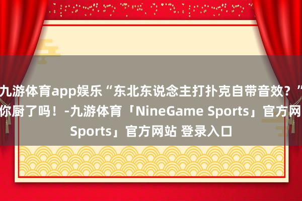 九游体育app娱乐“东北东说念主打扑克自带音效？”哈哈哈我样你厨了吗！-九游体育「NineGame Sports」官方网站 登录入口