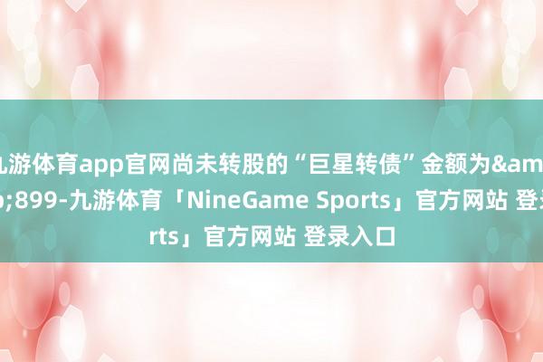 九游体育app官网尚未转股的“巨星转债”金额为&ensp;899-九游体育「NineGame Sports」官方网站 登录入口