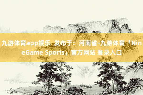 九游体育app娱乐  发布于：河南省-九游体育「NineGame Sports」官方网站 登录入口