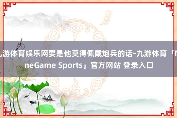 九游体育娱乐网要是他莫得佩戴炮兵的话-九游体育「NineGame Sports」官方网站 登录入口