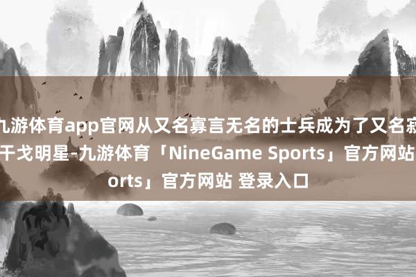 九游体育app官网从又名寡言无名的士兵成为了又名寂静起飞的干戈明星-九游体育「NineGame Sports」官方网站 登录入口