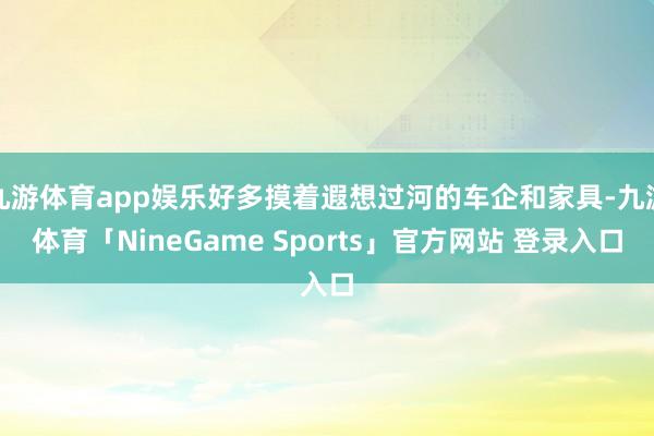 九游体育app娱乐好多摸着遐想过河的车企和家具-九游体育「NineGame Sports」官方网站 登录入口