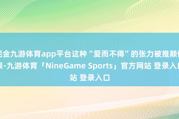 现金九游体育app平台这种“爱而不得”的张力被推颠倒限-九游体育「NineGame Sports」官方网站 登录入口