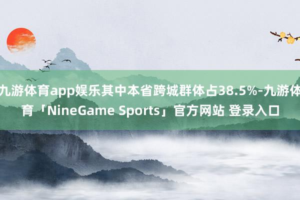 九游体育app娱乐其中本省跨城群体占38.5%-九游体育「NineGame Sports」官方网站 登录入口