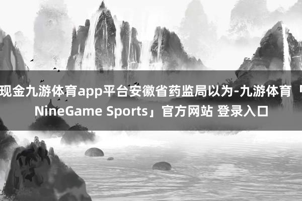 现金九游体育app平台　　安徽省药监局以为-九游体育「NineGame Sports」官方网站 登录入口
