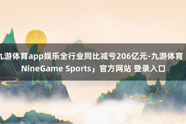 九游体育app娱乐全行业同比减亏206亿元-九游体育「NineGame Sports」官方网站 登录入口